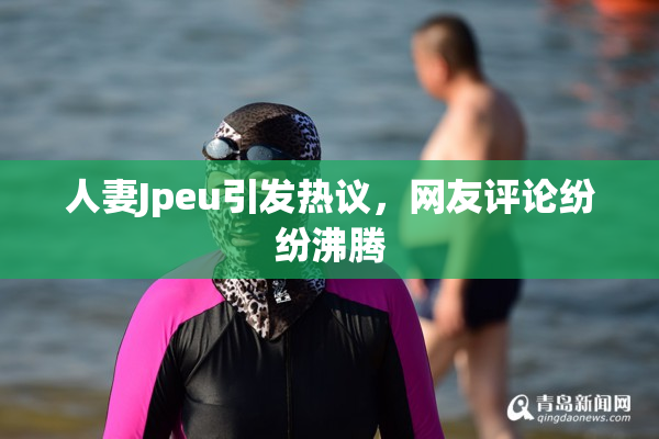 人妻Jpeu引发热议，网友评论纷纷沸腾