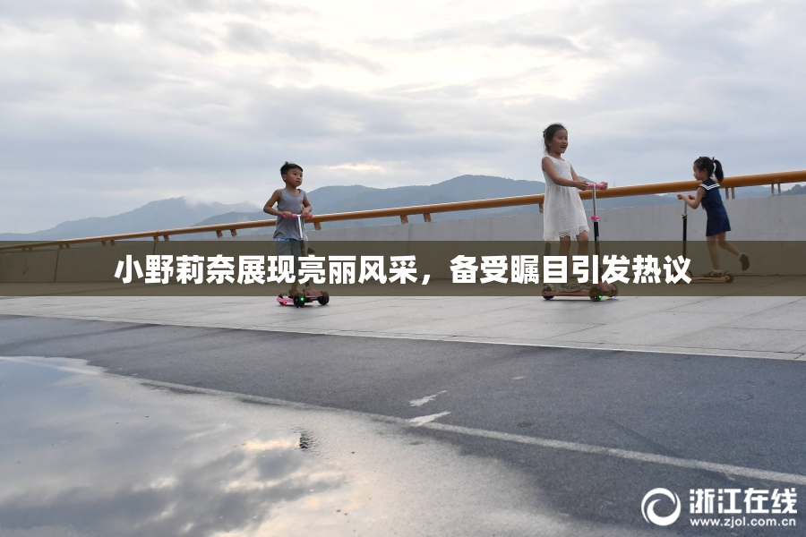 小野莉奈展现亮丽风采，备受瞩目引发热议