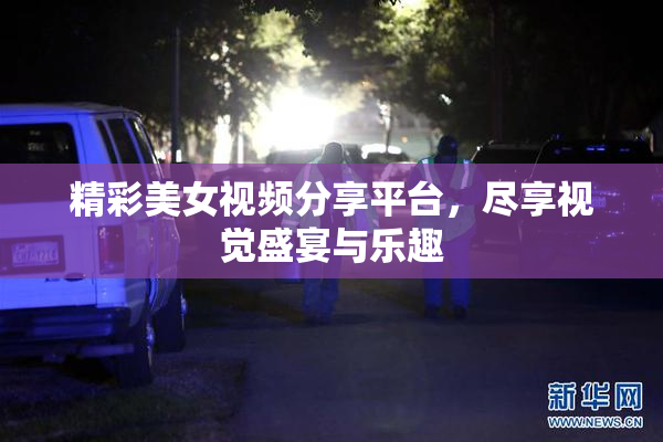 精彩美女视频分享平台，尽享视觉盛宴与乐趣