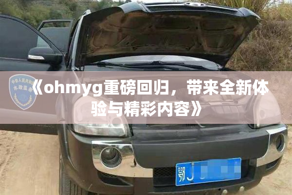 《ohmyg重磅回归，带来全新体验与精彩内容》
