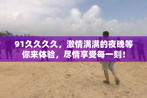 91久久久久，激情满满的夜晚等你来体验，尽情享受每一刻！