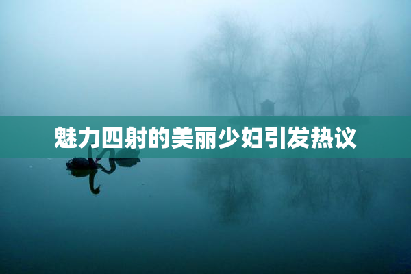 魅力四射的美丽少妇引发热议
