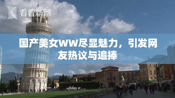 国产美女WW尽显魅力，引发网友热议与追捧