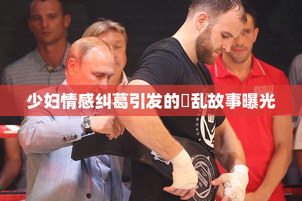 少妇情感纠葛引发的婬乱故事曝光