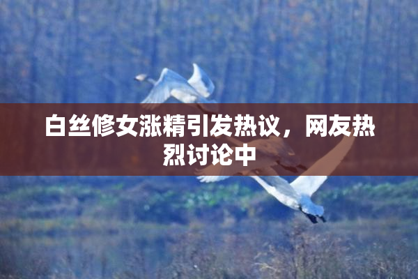 白丝修女涨精引发热议，网友热烈讨论中