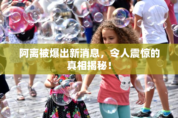 阿离被爆出新消息，令人震惊的真相揭秘！