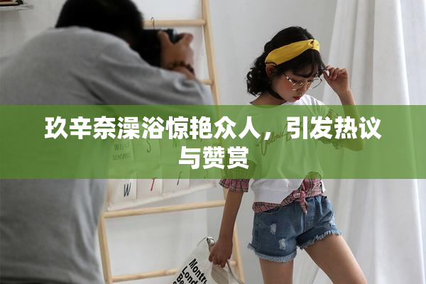 玖辛奈澡浴惊艳众人，引发热议与赞赏