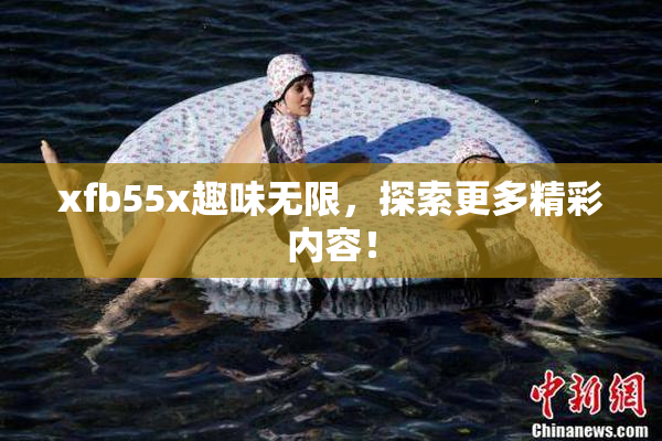 xfb55x趣味无限，探索更多精彩内容！