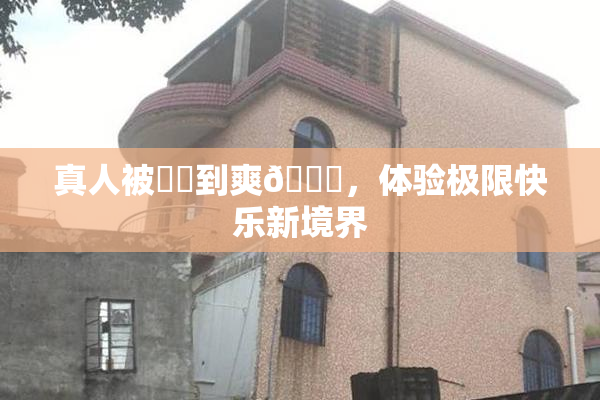 真人被❌‌到爽🔞，体验极限快乐新境界
