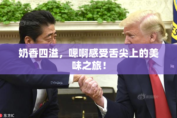 奶香四溢，嗯啊感受舌尖上的美味之旅！