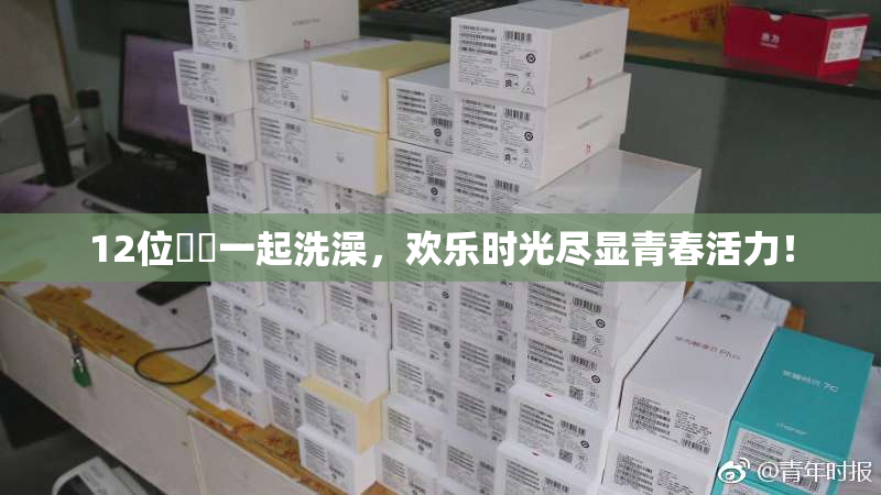 12位妺妺一起洗澡，欢乐时光尽显青春活力！