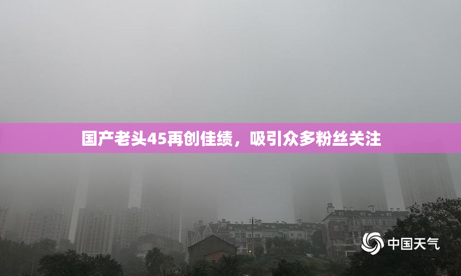 国产老头45再创佳绩，吸引众多粉丝关注