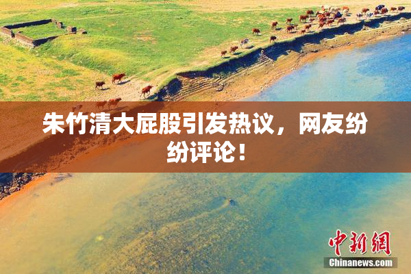朱竹清大屁股引发热议，网友纷纷评论！