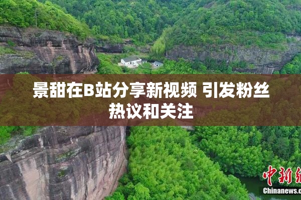 景甜在B站分享新视频 引发粉丝热议和关注