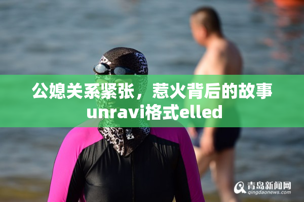 公媳关系紧张，惹火背后的故事 unravi格式elled