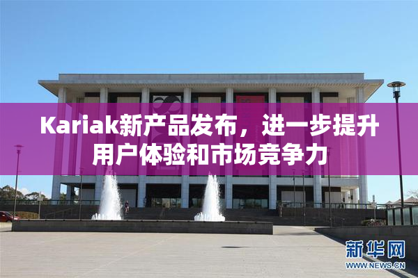 Kariak新产品发布，进一步提升用户体验和市场竞争力