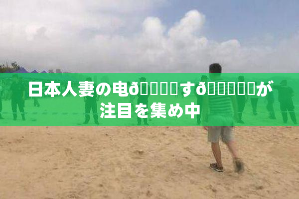 日本人妻の电🎆関す🌃話題が注目を集め中