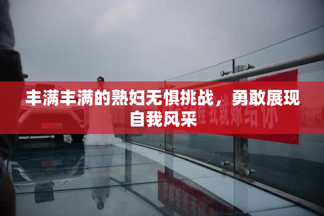 丰满丰满的熟妇无惧挑战，勇敢展现自我风采