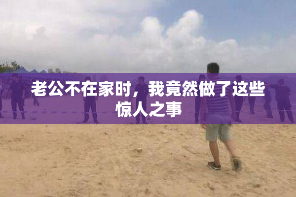 老公不在家时，我竟然做了这些惊人之事