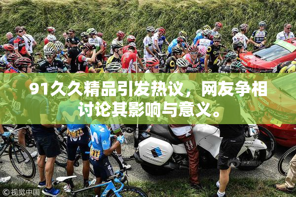 91久久精品引发热议，网友争相讨论其影响与意义。