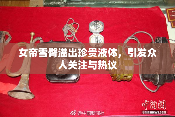女帝雪臀溢出珍贵液体，引发众人关注与热议