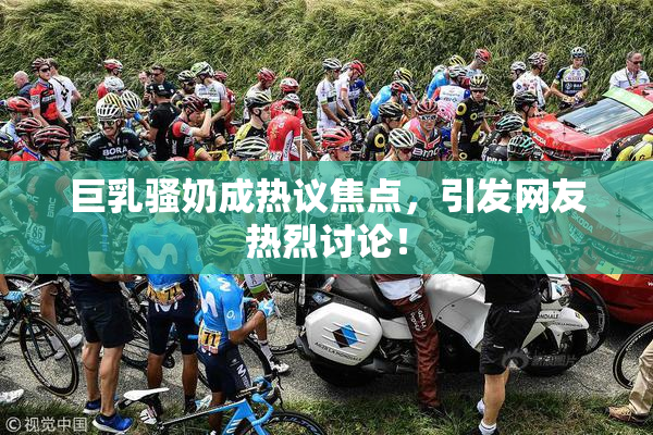 巨乳骚奶成热议焦点，引发网友热烈讨论！