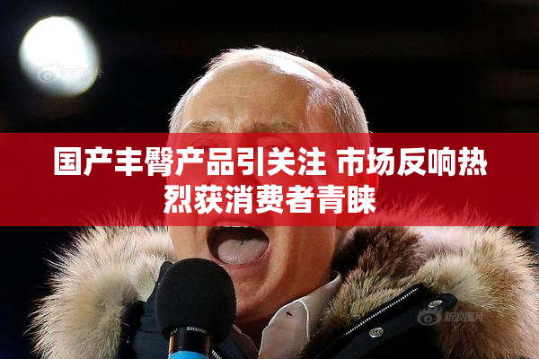 国产丰臀产品引关注 市场反响热烈获消费者青睐