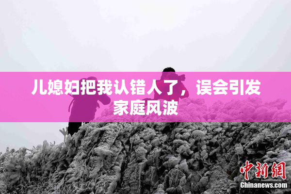 儿媳妇把我认错人了，误会引发家庭风波