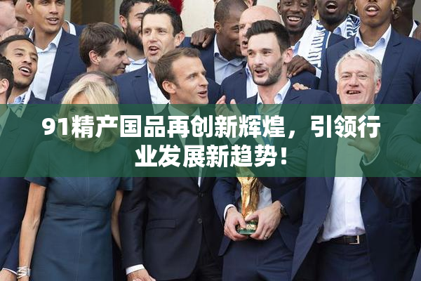 91精产国品再创新辉煌，引领行业发展新趋势！