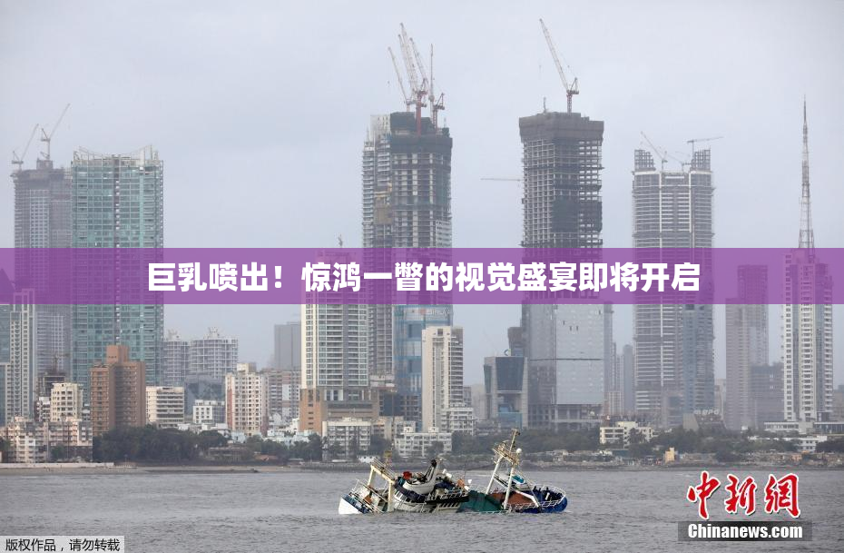 巨乳喷出！惊鸿一瞥的视觉盛宴即将开启