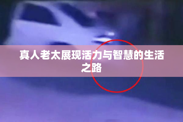 真人老太展现活力与智慧的生活之路