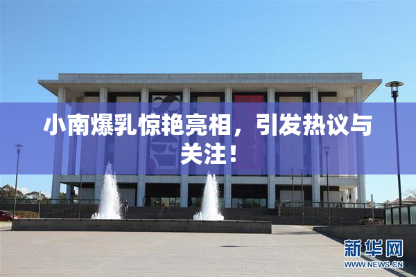 小南爆乳惊艳亮相，引发热议与关注！