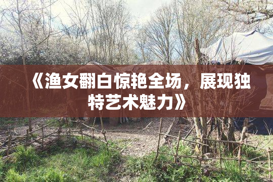 《渔女翻白惊艳全场，展现独特艺术魅力》