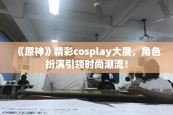 《原神》精彩cosplay大展，角色扮演引领时尚潮流！