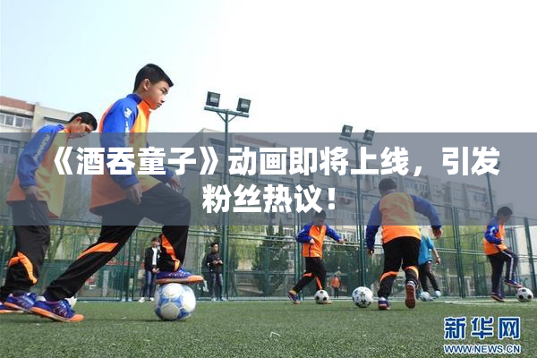 《酒吞童子》动画即将上线，引发粉丝热议！
