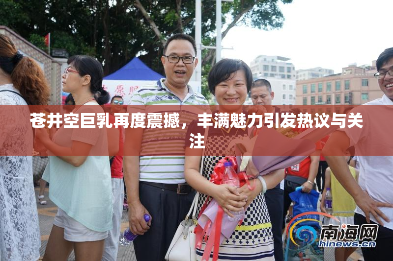 苍井空巨乳再度震撼，丰满魅力引发热议与关注