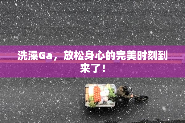 洗澡Ga，放松身心的完美时刻到来了！