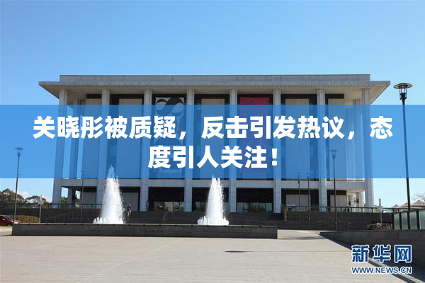 关晓彤被质疑，反击引发热议，态度引人关注！
