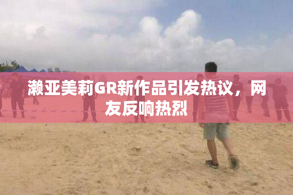 濑亚美莉GR新作品引发热议，网友反响热烈