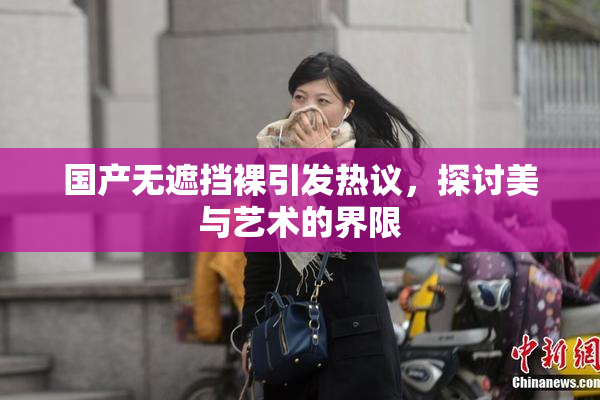 国产无遮挡裸引发热议，探讨美与艺术的界限