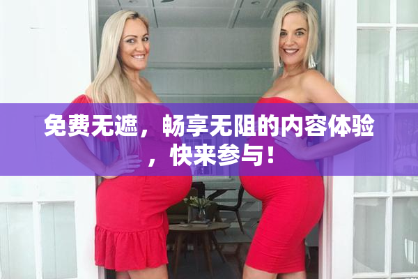 免费无遮，畅享无阻的内容体验，快来参与！