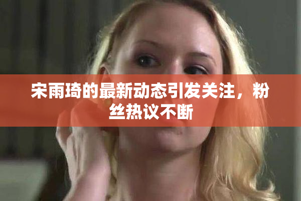 宋雨琦的最新动态引发关注，粉丝热议不断
