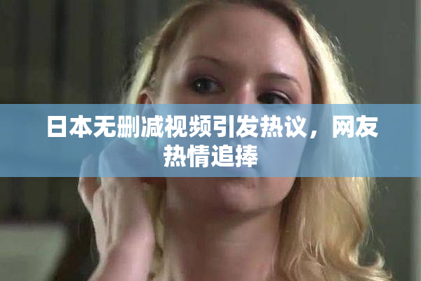 日本无删减视频引发热议，网友热情追捧