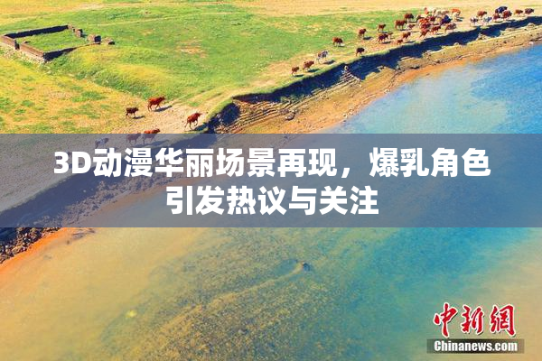 3D动漫华丽场景再现，爆乳角色引发热议与关注