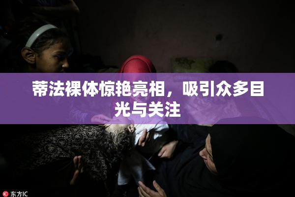 蒂法裸体惊艳亮相，吸引众多目光与关注