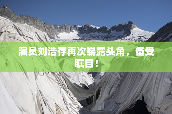 演员刘浩存再次崭露头角，备受瞩目！