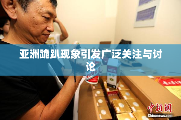 亚洲跪趴现象引发广泛关注与讨论