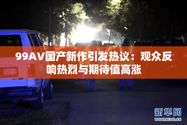 99AV国产新作引发热议：观众反响热烈与期待值高涨