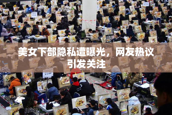 美女下部隐私遭曝光，网友热议引发关注