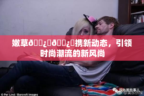 嫩草🌿‌🌿‌携新动态，引领时尚潮流的新风尚